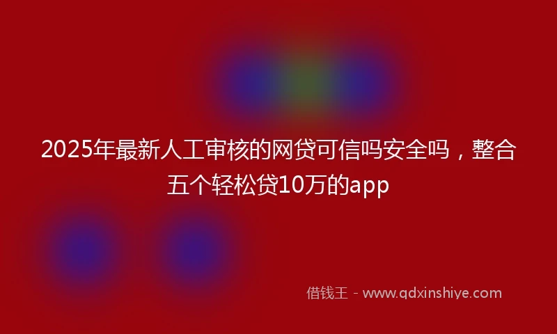 2025年最新人工审核的网贷可信吗安全吗，整合五个轻松贷10万的app