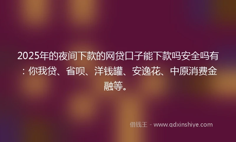 2025年的夜间下款的网贷口子能下款吗安全吗有：你我贷、省呗、洋钱罐、安逸花、中原消费金融等。