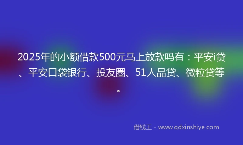 2025年的小额借款500元马上放款吗有：平安i贷、平安口袋银行、投友圈、51人品贷、微粒贷等。
