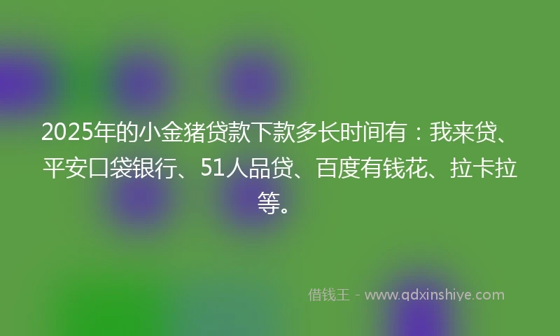 2025年的小金猪贷款下款多长时间有：我来贷、平安口袋银行、51人品贷、百度有钱花、拉卡拉等。