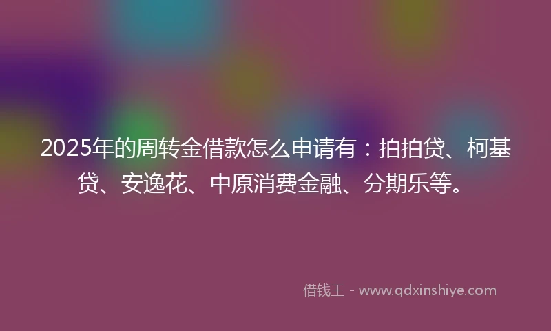 2025年的周转金借款怎么申请有：拍拍贷、柯基贷、安逸花、中原消费金融、分期乐等。