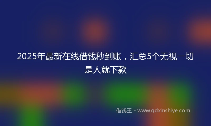 2025年最新在线借钱秒到账，汇总5个无视一切是人就下款