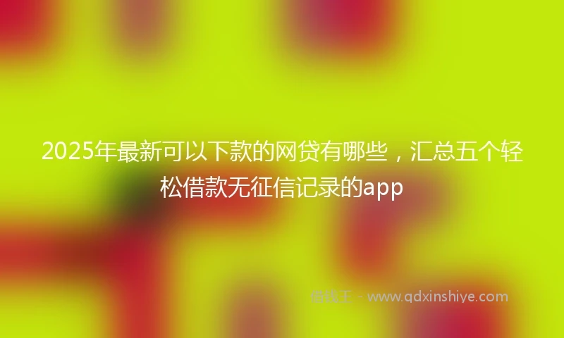2025年最新可以下款的网贷有哪些，汇总五个轻松借款无征信记录的app