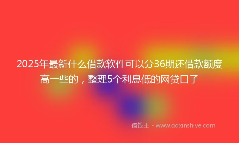 2025年最新什么借款软件可以分36期还借款额度高一些的，整理5个利息低的网贷口子