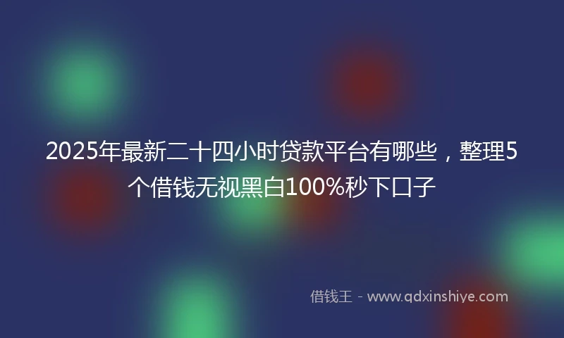 2025年最新二十四小时贷款平台有哪些，整理5个借钱无视黑白100%秒下口子