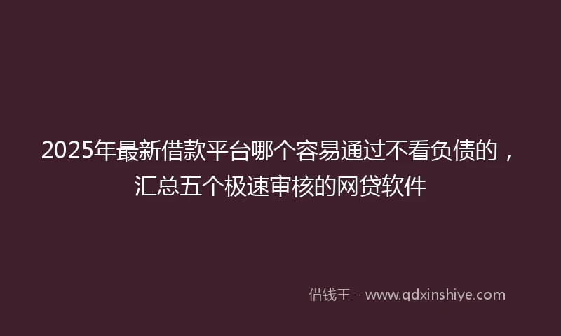 2025年最新借款平台哪个容易通过不看负债的，汇总五个极速审核的网贷软件