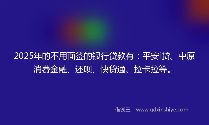 2025年的不用面签的银行贷款有：平安i贷、中原消费金融、还呗、快贷通、拉卡拉等。