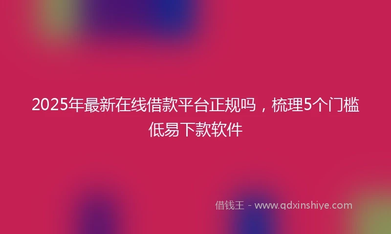 2025年最新在线借款平台正规吗，梳理5个门槛低易下款软件