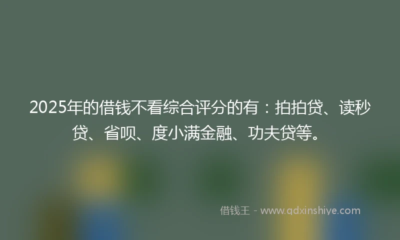 2025年的借钱不看综合评分的有：拍拍贷、读秒贷、省呗、度小满金融、功夫贷等。