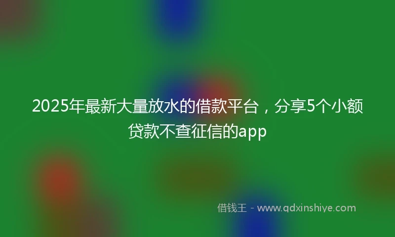 2025年最新大量放水的借款平台，分享5个小额贷款不查征信的app