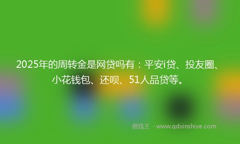 2025年的周转金是网贷吗有：平安i贷、投友圈、小花钱包、还呗、51人品贷等。