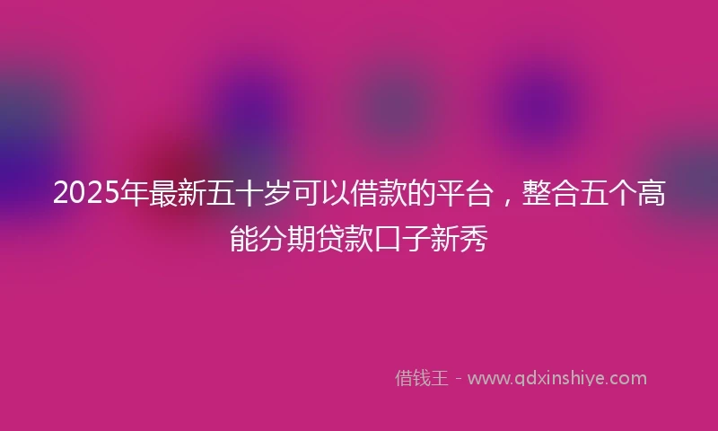 2025年最新五十岁可以借款的平台，整合五个高能分期贷款口子新秀
