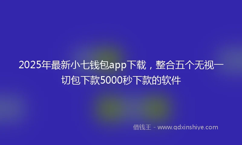 2025年最新小七钱包app下载，整合五个无视一切包下款5000秒下款的软件
