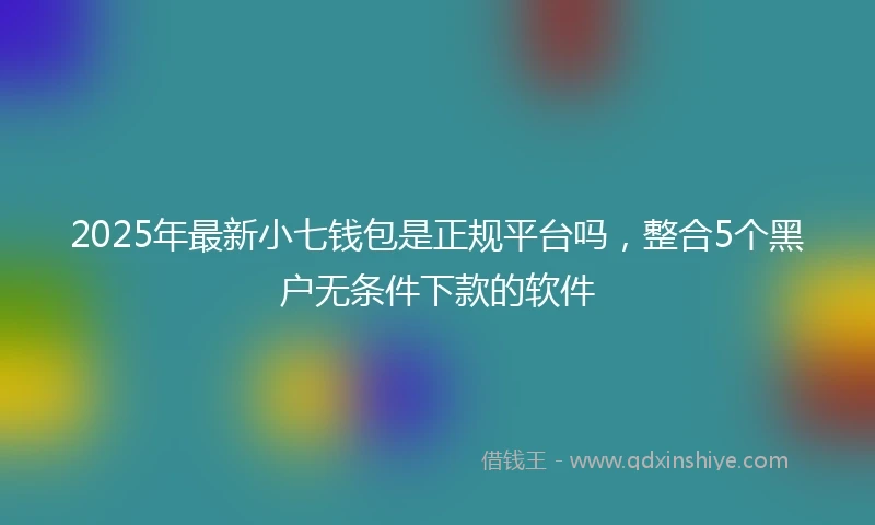 2025年最新小七钱包是正规平台吗，整合5个黑户无条件下款的软件