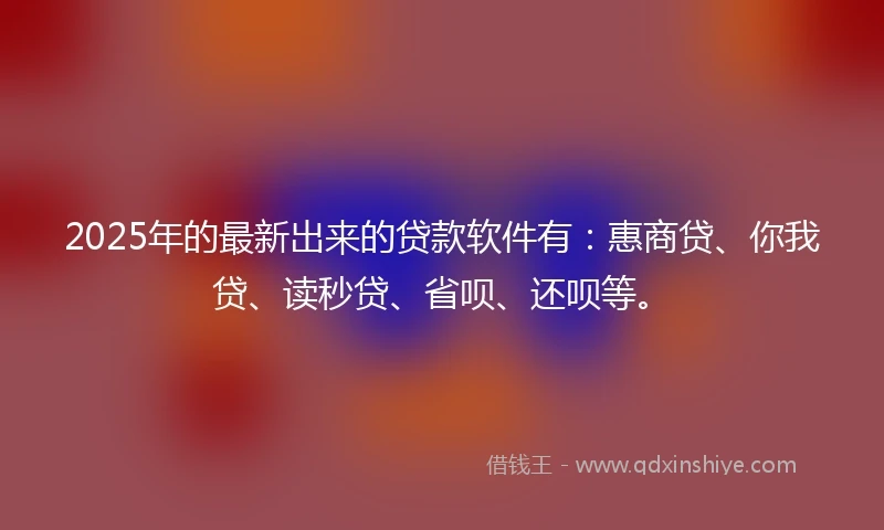 2025年的最新出来的贷款软件有：惠商贷、你我贷、读秒贷、省呗、还呗等。