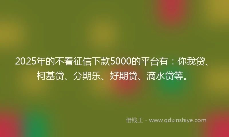 2025年的不看征信下款5000的平台有：你我贷、柯基贷、分期乐、好期贷、滴水贷等。