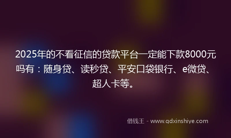 2025年的不看征信的贷款平台一定能下款8000元吗有：随身贷、读秒贷、平安口袋银行、e微贷、超人卡等。