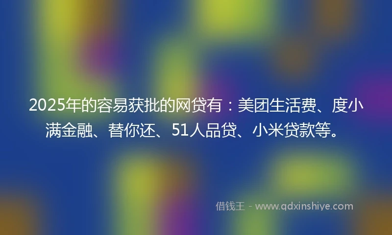 2025年的容易获批的网贷有：美团生活费、度小满金融、替你还、51人品贷、小米贷款等。