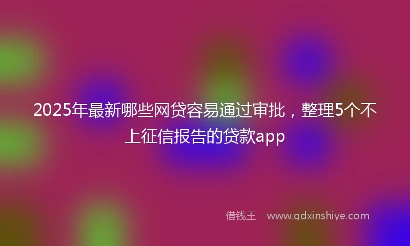 2025年最新哪些网贷容易通过审批，整理5个不上征信报告的贷款app