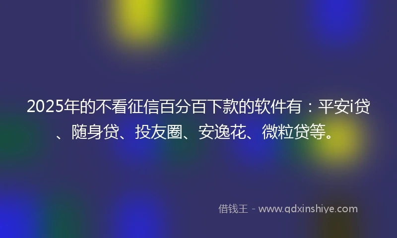2025年的不看征信百分百下款的软件有：平安i贷、随身贷、投友圈、安逸花、微粒贷等。