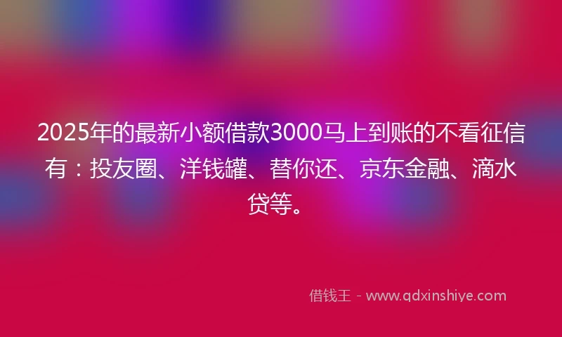 2025年的最新小额借款3000马上到账的不看征信有：投友圈、洋钱罐、替你还、京东金融、滴水贷等。