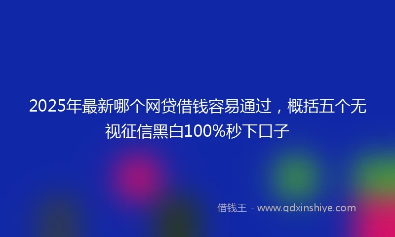 2025年最新哪个网贷借钱容易通过，概括五个无视征信黑白100%秒下口子
