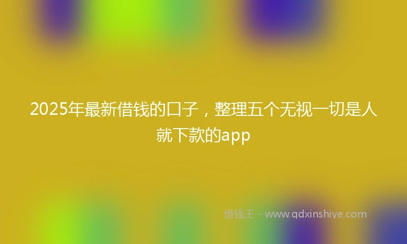 2025年最新借钱的口子，整理五个无视一切是人就下款的app