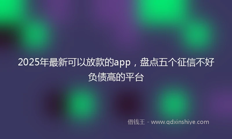 2025年最新可以放款的app，盘点五个征信不好负债高的平台