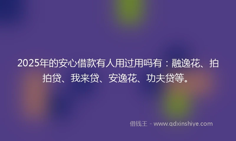 2025年的安心借款有人用过用吗有：融逸花、拍拍贷、我来贷、安逸花、功夫贷等。