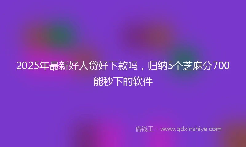 2025年最新好人贷好下款吗,归纳5个芝麻分700能秒下的软件