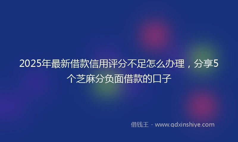 2025年最新借款信用评分不足怎么办理，分享5个芝麻分负面借款的口子