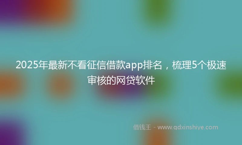 2025年最新不看征信借款app排名，梳理5个极速审核的网贷软件