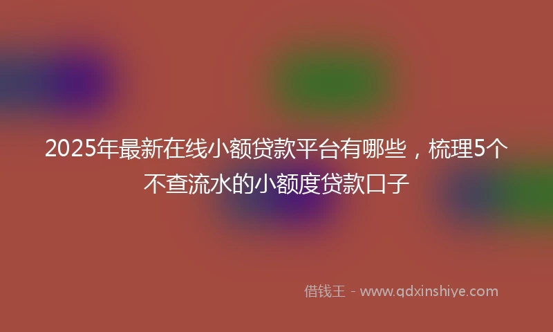 2025年最新在线小额贷款平台有哪些，梳理5个不查流水的小额度贷款口子