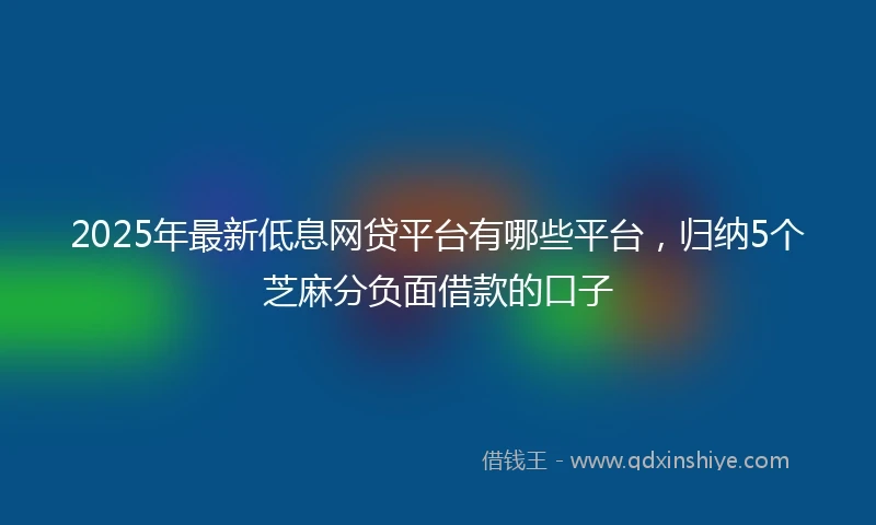 2025年最新低息网贷平台有哪些平台，归纳5个芝麻分负面借款的口子