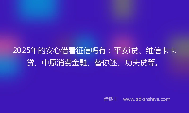 2025年的安心借看征信吗有：平安i贷、维信卡卡贷、中原消费金融、替你还、功夫贷等。