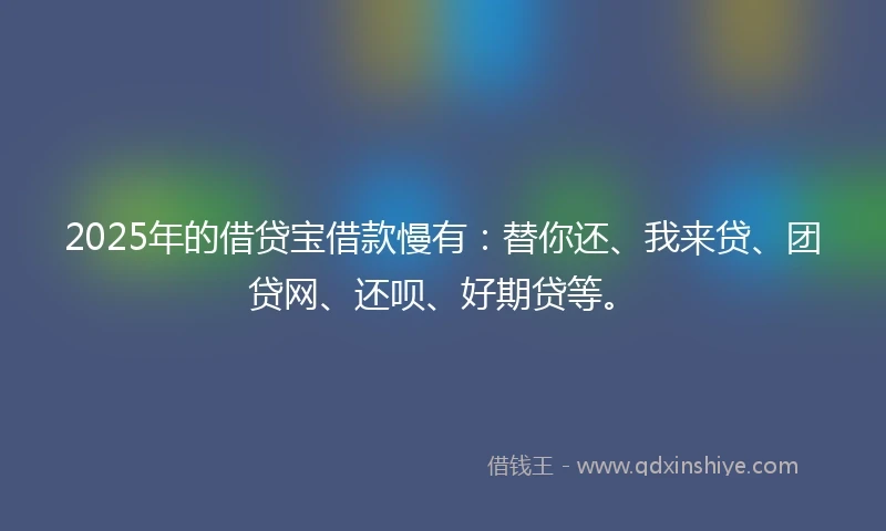 2025年的借贷宝借款慢有：替你还、我来贷、团贷网、还呗、好期贷等。