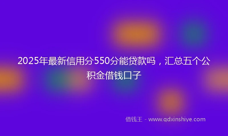 2025年最新信用分550分能贷款吗，汇总五个公积金借钱口子