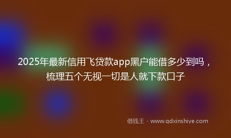 2025年最新信用飞贷款app黑户能借多少到吗，梳理五个无视一切是人就下款口子
