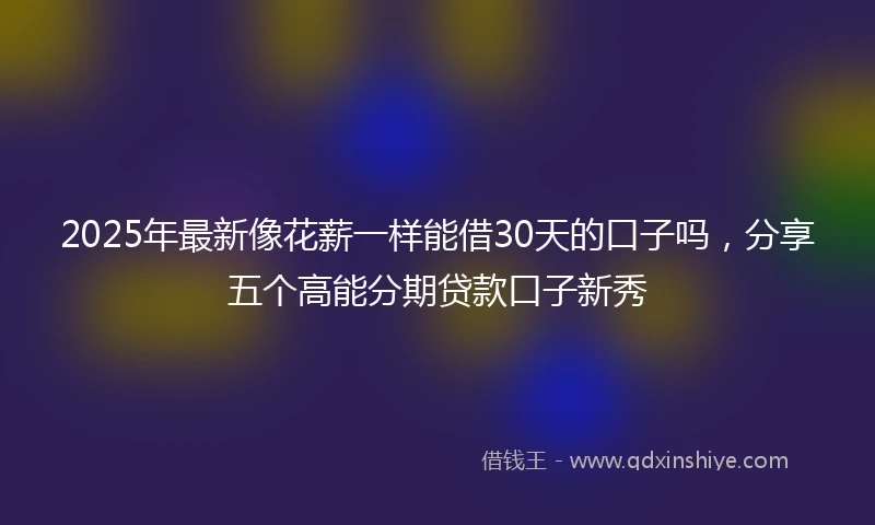 2025年最新像花薪一样能借30天的口子吗，分享五个高能分期贷款口子新秀