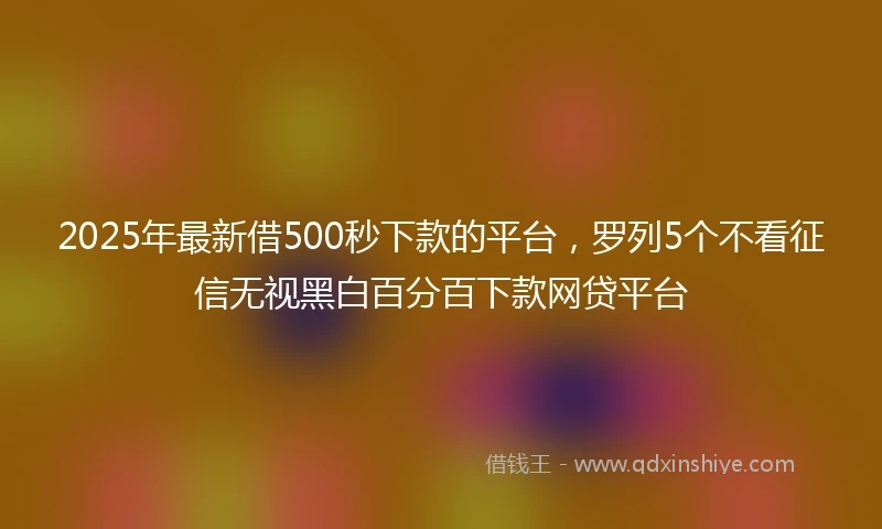 2025年最新借500秒下款的平台，罗列5个不看征信无视黑白百分百下款网贷平台