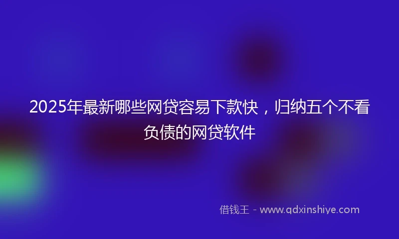 2025年最新哪些网贷容易下款快，归纳五个不看负债的网贷软件