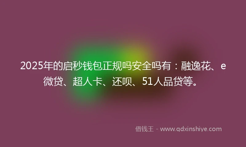 2025年的启秒钱包正规吗安全吗有：融逸花、e微贷、超人卡、还呗、51人品贷等。