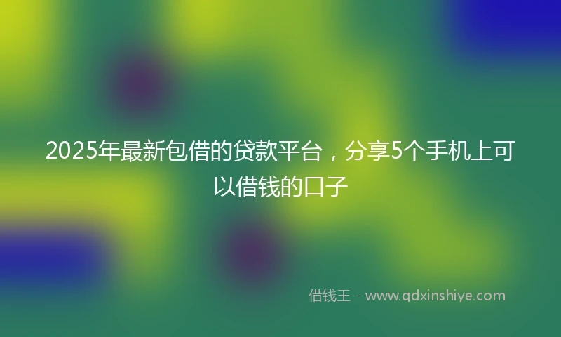 2025年最新包借的贷款平台，分享5个手机上可以借钱的口子