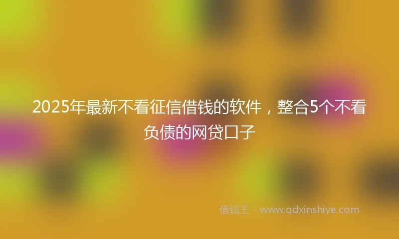 2025年最新不看征信借钱的软件，整合5个不看负债的网贷口子
