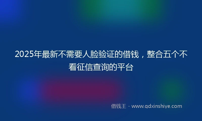 2025年最新不需要人脸验证的借钱，整合五个不看征信查询的平台