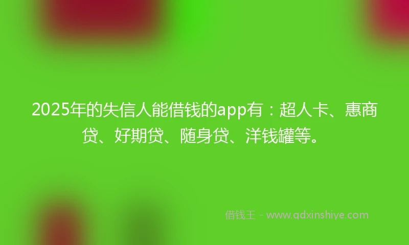 2025年的失信人能借钱的app有：超人卡、惠商贷、好期贷、随身贷、洋钱罐等。