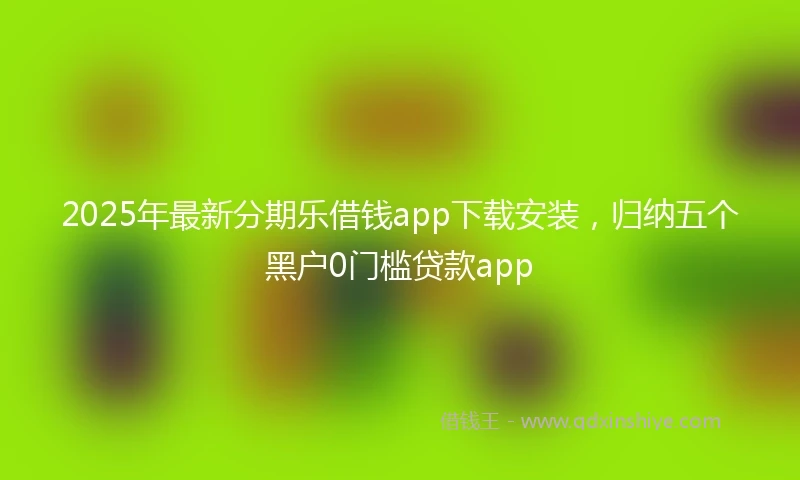 2025年最新分期乐借钱app下载安装，归纳五个黑户0门槛贷款app