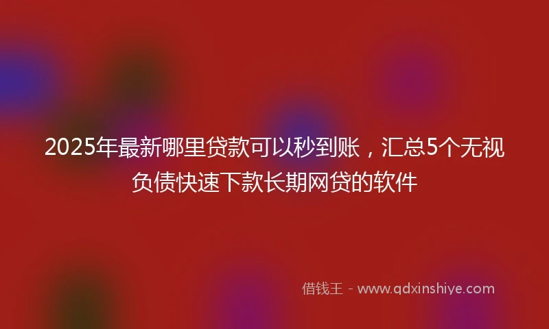 2025年最新哪里贷款可以秒到账，汇总5个无视负债快速下款长期网贷的软件