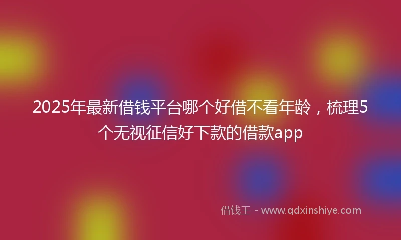 2025年最新借钱平台哪个好借不看年龄，梳理5个无视征信好下款的借款app