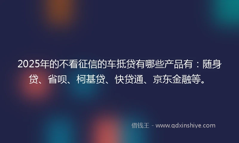 2025年的不看征信的车抵贷有哪些产品有：随身贷、省呗、柯基贷、快贷通、京东金融等。